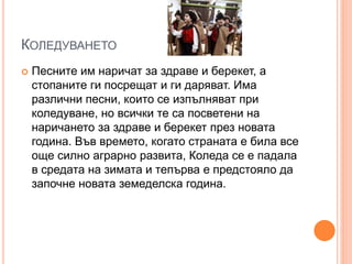 КОЛЕДУВАНЕТО
 Песните им наричат за здраве и берекет, а
стопаните ги посрещат и ги даряват. Има
различни песни, които се изпълняват при
коледуване, но всички те са посветени на
наричането за здраве и берекет през новата
година. Във времето, когато страната е била все
още силно аграрно развита, Коледа се е падала
в средата на зимата и тепърва е предстояло да
започне новата земеделска година.
 