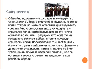 КОЛЕДУВАНЕТО
 Обичайно е домакините да даряват коледарите с
т.нар. „колаче“. Това е вид тестено изделие, което се
прави от брашно, като се оформя в кръг с дупка по
средата. Често се поставя върху коледарката –
специална тояга, която коледарите носят, когато
обикалят по къщите. Традиционното облекло на
коледарите включва дебели и топли ямурлуци –
специални дрехи, произвеждани ръчно от вълна и
козина по отдавна забравена технология. Целта им е
да пазят от студ и дъжд, като в миналото са били
традиционни дрехи за пастири и овчари. Днес са
останали само като символ на традицията при
различни обреди.
 