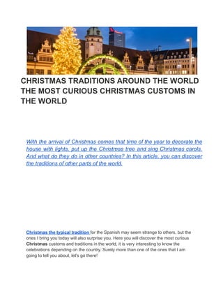 CHRISTMAS TRADITIONS AROUND THE WORLD
THE MOST CURIOUS CHRISTMAS CUSTOMS IN
THE WORLD
With the arrival of Christmas comes that time of the year to decorate the
house with lights, put up the Christmas tree and sing Christmas carols.
And what do they do in other countries? In this article, you can discover
the traditions of other parts of the world.
Christmas the typical tradition for the Spanish may seem strange to others, but the
ones I bring you today will also surprise you. Here you will discover the most curious
Christmas customs and traditions in the world, it is very interesting to know the
celebrations depending on the country. Surely more than one of the ones that I am
going to tell you about, let's go there!
 