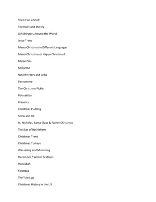 The Elf on a Shelf
The Holly and the Ivy
Gift Bringers Around the World
Jesse Trees
Merry Christmas in Different Languages
Merry Christmas or Happy Christmas?
Mince Pies
Mistletoe
Nativity Plays and Cribs
Pantomime
The Christmas Pickle
Poinsettias
Presents
Christmas Pudding
Snow and Ice
St. Nicholas, Santa Claus & Father Christmas
The Star of Bethlehem
Christmas Trees
Christmas Turkeys
Wassailing and Mumming
December / Winter Festivals
Hanukkah
Kwanzaa
The Yule Log
Christmas History in the UK
