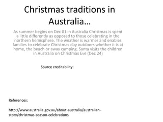 Christmas traditions in
Australia…
As summer begins on Dec 01 in Australia Christmas is spent
a little differently as opposed to those celebrating in the
northern hemisphere. The weather is warmer and enables
families to celebrate Christmas day outdoors whether it is at
home, the beach or away camping. Santa visits the children
in Australia on Christmas Eve (Dec 24)
References:
http://www.australia.gov.au/about-australia/australian-
story/christmas-season-celebrations
Source creditability:
 