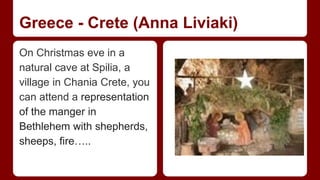 Greece - Crete (Anna Liviaki) 
On Christmas eve in a 
natural cave at Spilia, a 
village in Chania Crete, you 
can attend a representation 
of the manger in 
Βethlehem with shepherds, 
sheeps, fire….. 
 