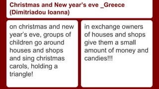 Christmas and New year’s eve _Greece 
(Dimitriadou Ioanna) 
on christmas and new 
year’s eve, groups of 
children go around 
houses and shops 
and sing christmas 
carols, holding a 
triangle! 
in exchange owners 
of houses and shops 
give them a small 
amount of money and 
candies!!! 
 