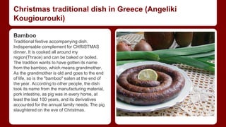 Christmas traditional dish in Greece (Angeliki 
Kougiourouki) 
Bamboo 
Traditional festive accompanying dish. 
Ιndispensable complement for CHRISTMAS 
dinner. It is cooked all around my 
region(Thrace) and can be baked or boiled. 
The tradition wants to have gotten its name 
from the bamboo, which means grandmother. 
As the grandmother is old and goes to the end 
of life, so is the "bamboo" eaten at the end of 
the year. According to other people, the dish 
took its name from the manufacturing material, 
pork intestine, as pig was in every home, at 
least the last 100 years, and its derivatives 
accounted for the annual family needs. The pig 
slaughtered on the eve of Christmas. 
 