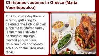 Christmas customs in Greece (Maria 
Vassilopoulou) 
On Christmas day there is 
a family gathering to 
celebrate the Holy day over 
a rich meal. Stuffed turkey 
is the main dish while 
cabbage dumplings, 
roasted pork,various 
delicious pies and salads 
are also on the Christmas 
table. 
 