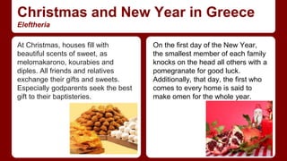 Christmas and New Year in Greece 
Eleftheria 
At Christmas, houses fill with 
beautiful scents of sweet, as 
melomakarono, kourabies and 
diples. All friends and relatives 
exchange their gifts and sweets. 
Especially godparents seek the best 
gift to their baptisteries. 
On the first day of the New Year, 
the smallest member of each family 
knocks on the head all others with a 
pomegranate for good luck. 
Additionally, that day, the first who 
comes to every home is said to 
make omen for the whole year. 
 