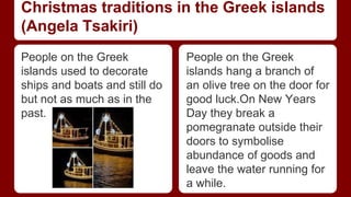 Christmas traditions in the Greek islands 
(Angela Tsakiri) 
People on the Greek 
islands used to decorate 
ships and boats and still do 
but not as much as in the 
past. 
People on the Greek 
islands hang a branch of 
an olive tree on the door for 
good luck.On New Years 
Day they break a 
pomegranate outside their 
doors to symbolise 
abundance of goods and 
leave the water running for 
a while. 
 