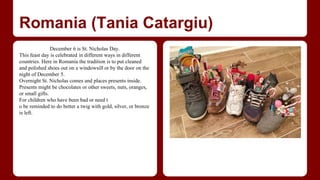 Romania (Tania Catargiu) 
December 6 is St. Nicholas Day. 
This feast day is celebrated in different ways in different 
countries. Here in Romania the tradition is to put cleaned 
and polished shoes out on a windowsill or by the door on the 
night of December 5. 
Overnight St. Nicholas comes and places presents inside. 
Presents might be chocolates or other sweets, nuts, oranges, 
or small gifts. 
For children who have been bad or need t 
o be reminded to do better a twig with gold, silver, or bronze 
is left. 
 