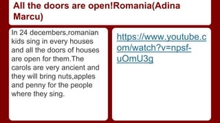 All the doors are open!Romania(Adina 
Marcu) 
In 24 decembers,romanian 
kids sing in every houses 
and all the doors of houses 
are open for them.The 
carols are very ancient and 
they will bring nuts,apples 
and penny for the people 
where they sing. 
https://www.youtube.c 
om/watch?v=npsf-uOmU3g 
 