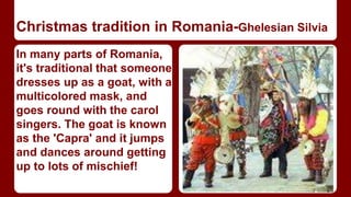 Christmas tradition in Romania-Ghelesian Silvia 
In many parts of Romania, 
it's traditional that someone 
dresses up as a goat, with a 
multicolored mask, and 
goes round with the carol 
singers. The goat is known 
as the 'Capra' and it jumps 
and dances around getting 
up to lots of mischief! 
 