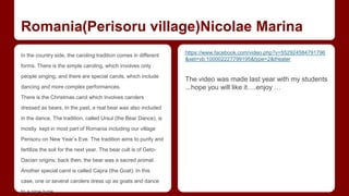Romania(Perisoru village)Nicolae Marina 
In the country side, the caroling tradition comes in different 
forms. There is the simple caroling, which involves only 
people singing, and there are special carols, which include 
dancing and more complex performances. 
There is the Christmas carol which involves carolers 
dressed as bears. In the past, a real bear was also included 
in the dance. The tradition, called Ursul (the Bear Dance), is 
mostly kept in most part of Romania including our village 
Perisoru on New Year’s Eve. The tradition aims to purify and 
fertilize the soil for the next year. The bear cult is of Geto- 
Dacian origins; back then, the bear was a sacred animal. 
Another special carol is called Capra (the Goat). In this 
case, one or several carolers dress up as goats and dance 
to a pipe tune. 
https://www.facebook.com/video.php?v=552924584791796 
&set=vb.100002227799195&type=2&theater 
The video was made last year with my students 
...hope you will like it….enjoy … 
 