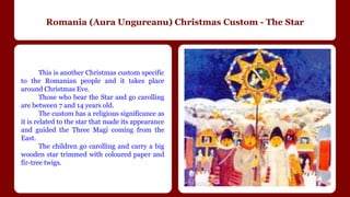 Romania (Aura Ungureanu) Christmas Custom - The Star 
This is another Christmas custom specific 
to the Romanian people and it takes place 
around Christmas Eve. 
Those who bear the Star and go carolling 
are between 7 and 14 years old. 
The custom has a religious significance as 
it is related to the star that made its appearance 
and guided the Three Magi coming from the 
East. 
The children go carolling and carry a big 
wooden star trimmed with coloured paper and 
fir-tree twigs. 
 