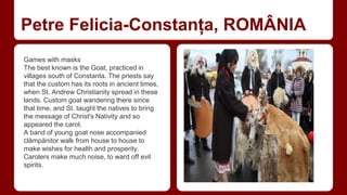 Petre Felicia-Constanța, ROMÂNIA 
Games with masks 
The best known is the Goat, practiced in 
villages south of Constanta. The priests say 
that the custom has its roots in ancient times, 
when St. Andrew Christianity spread in these 
lands. Custom goat wandering there since 
that time, and St. taught the natives to bring 
the message of Christ's Nativity and so 
appeared the carol. 
A band of young goat nose accompanied 
clămpănitor walk from house to house to 
make wishes for health and prosperity. 
Carolers make much noise, to ward off evil 
spirits. 
 