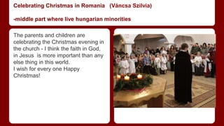 Celebrating Christmas in Romania (Váncsa Szilvia) 
-middle part where live hungarian minorities 
The parents and children are 
celebrating the Christmas evening in 
the church - I think the faith in God, 
in Jesus is more important than any 
else thing in this world. 
I wish for every one Happy 
Christmas! 
 