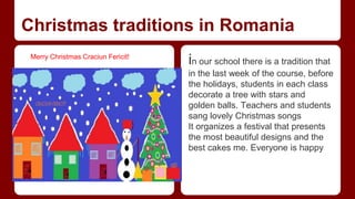 Christmas traditions in Romania 
in our school there is a tradition that 
in the last week of the course, before 
the holidays, students in each class 
decorate a tree with stars and 
golden balls. Teachers and students 
sang lovely Christmas songs 
It organizes a festival that presents 
the most beautiful designs and the 
best cakes me. Everyone is happy 
Merry Christmas Craciun Fericit! 
 