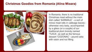 Christmas Goodies from Romania (Alina Mioara) 
In Romania, there is no traditional 
Christmas meal without the main 
dish called ‘SARMALE’ - a sort of 
mince meat rolls in cabbage leaves - 
otherwise very tasty, accompanied 
by a glass (or a couple) of our 
traditional plum brandy named 
‘TUICA’, as well as the famous 
dessert ‘COZONAC’ - pound cake 
with raisin and nut filling. 
 