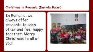Christmas in Romania (Daniela Bucur) 
In Romania, we 
always offer 
presents to each 
other and feel happy 
together. Merry 
Christmas to all of 
you! 
 