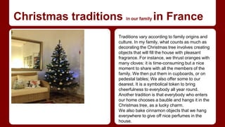 Christmas traditions in our family in France 
Traditions vary according to family origins and 
culture. In my family, what counts as much as 
decorating the Christmas tree involves creating 
objects that will fill the house with pleasant 
fragrance. For instance, we thrust oranges with 
many cloves: it is time-consuming but a nice 
moment to share with all the members of the 
family. We then put them in cupboards, or on 
pedestal tables; We also offer some to our 
dearest. It is a symbolical token to bring 
cheerfulness to everybody all year round. 
Another tradition is that everybody who enters 
our home chooses a bauble and hangs it in the 
Christmas tree, as a lucky charm. 
We also bake cinnamon objects that we hang 
everywhere to give off nice perfumes in the 
house. 
 