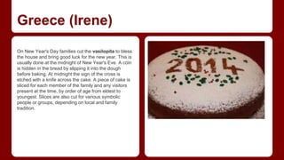 Greece (Irene) 
On New Year's Day families cut the vasilopita to bless 
the house and bring good luck for the new year. This is 
usually done at the midnight of New Year's Eve. A coin 
is hidden in the bread by slipping it into the dough 
before baking. At midnight the sign of the cross is 
etched with a knife across the cake. A piece of cake is 
sliced for each member of the family and any visitors 
present at the time, by order of age from eldest to 
youngest. Slices are also cut for various symbolic 
people or groups, depending on local and family 
tradition. 
 