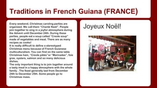 Traditions in French Guiana (FRANCE) 
Every weekend, Christmas caroling parties are 
organized. We call them “Chanté Nwèl”. People 
join together to sing in a joyful atmosphere during 
the Advent until December 24th. During these 
parties, people eat a soup called “Creole soup” 
made of vegetables and meat. There are as many 
recipes as cooks! 
It is really difficult to define a stereotyped 
Christmas menu because of French Guianese 
multiculturalism. You can find on the same table 
Christmas ham, “Creole pâtés”or “Marinades”, foie 
gras, oysters, salmon and so many delicious 
dishes. 
The only important thing is to join together around 
a tasty meal in a happy atmosphere with the whole 
family . The feast generally last from December 
24th to December 25th. Some people go to 
Christmas mass. 
Joyeux Noël! 
 