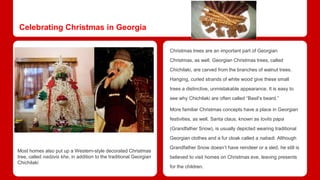 Celebrating Christmas in Georgia 
Christmas trees are an important part of Georgian 
Christmas, as well. Georgian Christmas trees, called 
Chichilaki, are carved from the branches of walnut trees. 
Hanging, curled strands of white wood give these small 
trees a distinctive, unmistakable appearance. It is easy to 
see why Chichilaki are often called “Basil’s beard.” 
More familiar Christmas concepts have a place in Georgian 
festivities, as well. Santa claus, known as tovlis papa 
(Grandfather Snow), is usually depicted wearing traditional 
Georgian clothes and a fur cloak called a nabadi. Although 
Grandfather Snow doesn’t have reindeer or a sled, he still is 
believed to visit homes on Christmas eve, leaving presents 
for the children. 
Most homes also put up a Western-style decorated Christmas 
tree, called nadzvis khe, in addition to the traditional Georgian 
Chichilaki 
 