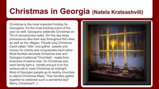 Christmas in Georgia (Natela Kratsashvili) 
Christmas is the most important holiday for 
Georgians. It’s the most exciting event of the 
year as well. Georgians celebrate Christmas on 
7th of January(new style). On this day large 
processions take their way throughout the cities 
as well as the villages. People sing Christmas 
Carol called “Alilo” and gather sweets and 
money for charity and congratulate each-other. 
Most families decorate Christmas tree and 
Georgian traditional “Chichilaki”, made from 
branches of walnut tree. On Christmas eve, 
each family light a candle and put it on the 
window-sill to meet Christmas at midnight. 
Most of Georgian people go to nearby churches 
to attend Christmas Mass. Then families gather 
together to celebrate such a wonderful day! 
Merry Christmas!!! :) 
 