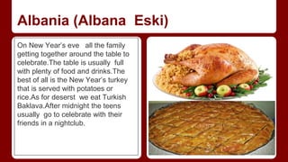 Albania (Albana Eski) 
On New Year’s eve all the family 
getting together around the table to 
celebrate.The table is usually full 
with plenty of food and drinks.The 
best of all is the New Year’s turkey 
that is served with potatoes or 
rice.As for deserst we eat Turkish 
Baklava.After midnight the teens 
usually go to celebrate with their 
friends in a nightclub. 
 