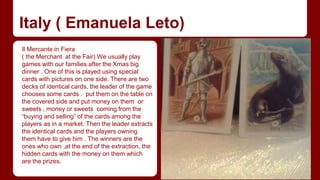 Italy ( Emanuela Leto) 
Il Mercante in Fiera 
( the Merchant at the Fair) We usually play 
games with our families after the Xmas big 
dinner . One of this is played using special 
cards with pictures on one side. There are two 
decks of identical cards, the leader of the game 
chooses some cards . put them on the table on 
the covered side and put money on them or 
sweets , money or sweets coming from the 
“buying and selling” of the cards among the 
players as in a market. Then the leader extracts 
the identical cards and the players owning 
them have to give him . The winners are the 
ones who own ,at the end of the extraction, the 
hidden cards with the money on them which 
are the prizes. 
 