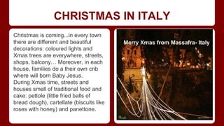CHRISTMAS IN ITALY 
Christmas is coming...in every town 
there are different and beautiful 
decorations: coloured lights and 
Xmas trees are everywhere, streets, 
shops, balcony… Moreover, in each 
house, families do a their own crib 
where will born Baby Jesus. 
During Xmas time, streets and 
houses smell of traditional food and 
cake: pettole (little fried balls of 
bread dough), cartellate (biscuits like 
roses with honey) and panettone. 
Merry Xmas from Massafra- Italy 
 