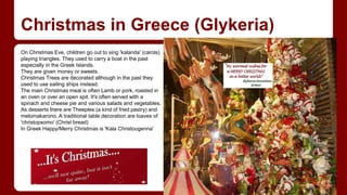 Christmas in Greece (Glykeria) 
On Christmas Eve, children go out to sing 'kalanda' (carols) 
playing triangles. They used to carry a boat in the past 
especially in the Greek Islands. 
They are given money or sweets. 
Christmas Trees are decorated although in the past they 
used to use sailing ships instead. 
The main Christmas meal is often Lamb or pork, roasted in 
an oven or over an open spit. It's often served with a 
spinach and cheese pie and various salads and vegetables. 
As desserts there are Theeples (a kind of fried pastry) and 
melomakarono. A traditional table decoration are loaves of 
'christopsomo' (Christ bread) 
In Greek Happy/Merry Christmas is 'Kala Christougenna' 
 