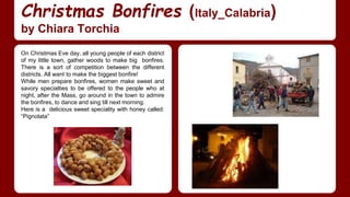 Christmas Bonfires (Italy_Calabria) 
by Chiara Torchia 
On Christmas Eve day, all young people of each district 
of my little town, gather woods to make big bonfires. 
There is a sort of competition between the different 
districts. All want to make the biggest bonfire! 
While men prepare bonfires, women make sweet and 
savory specialties to be offered to the people who at 
night, after the Mass, go around in the town to admire 
the bonfires, to dance and sing till next morning. 
Here is a delicious sweet speciality with honey called: 
“Pignolata” 
 
