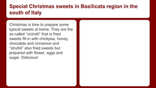Special Christmas sweets in Basilicata region in the 
south of Italy 
Christmas is time to prepare some 
typical sweets at home. They are the 
so called “cicirotti” that is fried 
sweets fill in with chickpea, honey, 
chocolate and cinnamon and 
“strufoli” also fried sweets but 
prepared with flower, eggs and 
sugar. Delicious! 
 