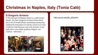 Christmas in Naples, Italy (Tonia Calò) 
S.Gregorio Armeno 
In the old part of Naples there is a well known 
street :Via San Gregorio Armeno.Here there 
are a lot of small artisan workshops producing 
traditional characters of nativity scene but most 
of all the most famous men and women of our 
daily life in any fields (politics-religion- art-cinema 
- television…) 
http://youtu.be/yGe_j4CpsHo 
 