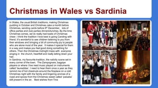 Christmas in Wales vs Sardinia 
In Wales, the usual British traditions, making Christmas 
pudding in October and Christmas cake a month before 
Christmas, sending cards before 6th December, lots of 
office parties and club parties dinners/lunches. By the time 
Christmas comes, we’ve really had loads of Christmas 
cheer. I think the tradition I love best is going Caroling with 
friend. It’s wonderful to see children listening to you from 
their windows and bringing a bit of community joy to people 
who are alone most of the year. It makes it special for them 
in a way and makes you feel good doing something for 
others. Then the Christmas midnight mass with everyone 
singing in the church, heartfelt and really letting down your 
hair. 
In Sardinia, my favourite tradition, the nativity scene set in 
every corner of the town. The Zampognare, bagpipe 
players or where I live reed music played on instruments 
called ‘launeddas’. I need to hear them once a year as they 
remind me of hot chestnuts around the fireplace on a cold 
Christmas night with the family and lingering aromas of a 
roast and spices from the Christmas sweet called ‘paisaba’ 
still present in the air. Best wishes from Tina 
 