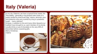 Italy (Valeria) 
In my city, Palermo, we have a typical Xmas sweet: the 
“Buccellato”, generally a ring-shaped cake made of a 
pastry stuffed by dried fruits (figs, raisins, almonds, pine 
and pistachio nuts) and covered by icing or powdered 
sugar… many calories!! 
Anyway, in addition to this and many other desserts our 
tradition have brought to us, each member of my family 
usually drinks a cup of chocolate on the very 25th of 
December before unpacking gifts. 
Merry Christmas 
Valeria 
 