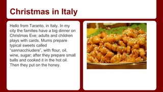 Christmas in Italy 
Hello from Taranto, in Italy. In my 
city the families have a big dinner on 
Christmas Eve; adults and children 
plays with cards. Mums prepare 
typical sweets called 
“sannacchiudere”, with flour, oil, 
wine, sugar; after they prepare small 
balls and cooked it in the hot oil. 
Then they put on the honey. 
 