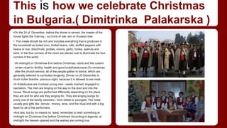 This is how we celebrate Christmas 
in Bulgaria.( Dimitrinka Palakarska ) 
•On the 24 of December, before the dinner is served, the master of the 
house lights the Yule log - cut trunk of oak, elm or Krusevo tree. 
• The meals should be rich and includes everything that is produced in 
the household as boiled corn, boiled beans, rolls, stuffed peppers with 
beans or rice, dried fruits, pickles, onions, garlic, honey, walnuts and 
wine. In the four corners of the room are placed nuts to illuminate the four 
corners of the world. 
•At midnight on Christmas Eve before Christmas, starts and the custom 
- winter ritual for fertility, health and good luck(Koleduvane).On christmas 
, after the church service, all of the people gather to dance, which are 
generally believed to symbolize longevity. Dinner on 25 December is 
much richer thanthe previous night, because it is allowed to eat meat. 
•In Koleduvane are involved young men –newly married, engaged or 
bachelors. The men are singing on the way to the door and into the 
house. Ritual songs are performed differently depending on the place 
they are and for who are they singing for. They are singing songs for 
every one of the family members - from oldest to youngest. The hosts 
usually give gifts like donuts , money, wine, and the ritual end with a big 
feast for all of the performers. 
•And last, but by no means no least, remember to wish something at 
midnight on Christmas Eve before Christmas! According to legends, at 
midnight the heaven opened and the wishes are coming true. 
• 
• 
 