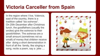 Victoria Carceller from Spain 
In the region where I live, Valencia, 
east of the country, there is a 
tradition called “las estrenas”. 
On 25th December after Christmas 
lunch, the goodfathers (usually the 
oncles) give the estrenas to their 
goodchildren. The estrenas are a 
small amount (sometimes not so 
small) of money that children receive 
after doing a short demonstration in 
front of all the family, like singing a 
song, recite a poem, say a joke .... 
 
