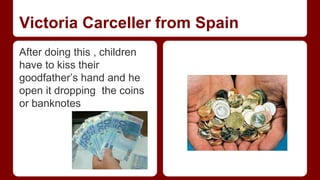 Victoria Carceller from Spain 
After doing this , children 
have to kiss their 
goodfather’s hand and he 
open it dropping the coins 
or banknotes 
 