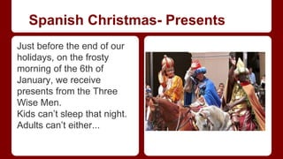 Spanish Christmas- Presents 
Just before the end of our 
holidays, on the frosty 
morning of the 6th of 
January, we receive 
presents from the Three 
Wise Men. 
Kids can’t sleep that night. 
Adults can’t either... 
 