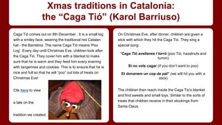 Xmas traditions in Catalonia: 
the “Caga Tió” (Karol Barriuso) 
Caga Tió comes out on 8th December . It is a small log 
with a smiley face, wearing the traditional red Catalan 
hat - the Barretina. The name Caga Tió means 'Poo 
Log'. Every day until Christmas Eve, children look after 
the Caga Tió. They cover him with a blanket to make 
sure that he is warm and they feed him every evening 
with tangerines and cookies. This is to ensure that he is 
nice and full so that he will “poo” out lots of treats on 
Christmas Eve! 
Clik here to view 
a tale on the 
tradition we created. 
On Christmas Eve, after dinner, children are given a 
stick with which they hit the Caga Tió. They sing a 
special song: 
"Caga Tió avellanes I torró (poo Tió, hazelnuts and 
turron) 
Si no vols cagar (if you don’t want to poo) 
Et donanem un cop de pal” (we will hit you with a 
stick) 
The children then reach inside the Caga Tio's blanket 
and find sweets and small toys. Similar to the sorts of 
treats that children receive in their stockings from 
Santa Claus. 
 
