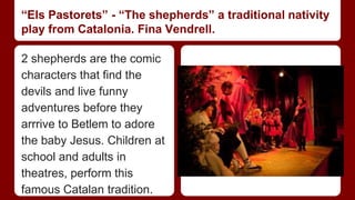 “Els Pastorets” - “The shepherds” a traditional nativity 
play from Catalonia. Fina Vendrell. 
2 shepherds are the comic 
characters that find the 
devils and live funny 
adventures before they 
arrrive to Betlem to adore 
the baby Jesus. Children at 
school and adults in 
theatres, perform this 
famous Catalan tradition. 
 