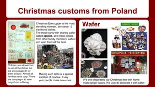 Christmas customs from Poland 
Wafer 
We love decorating our Christmas tree with home 
made ginger cakes. We used to decorate it with wafer. 
Christmas Eve supper is the most 
elevating moment. We serve 12 
traditional dishes. 
The meal starts with sharing wafer 
called opłatek. We break pieces 
from other family members’ wafers 
and wish them all the best. 
Making such cribs is a special 
tradition of Cracow. Every 
year people make new ones. 
Children are allowed not 
to eat all the dishes but 
are encouraged to try 
them at least. Almost all 
families serve carp. There 
are campaigns to save 
carps from suffering. 
 