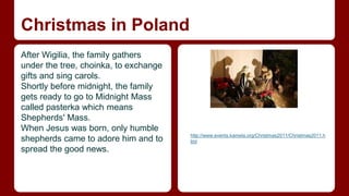 Christmas in Poland 
After Wigilia, the family gathers 
under the tree, choinka, to exchange 
gifts and sing carols. 
Shortly before midnight, the family 
gets ready to go to Midnight Mass 
called pasterka which means 
Shepherds' Mass. 
When Jesus was born, only humble 
shepherds came to adore him and to 
spread the good news. 
http://www.events.kamela.org/Christmas2011/Christmas2011.h 
tml 
 