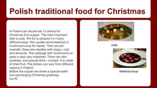 Polish traditional food for Christmas 
In Poland we should eat 12 dishes for 
Christmas Eve supper. The main important 
dish is carp. We try to prepare it in many 
different ways. We usually serve beetroot or 
mushroom soup for starter. Then we eat 
makiełki, these are needles with poppy, nuts 
and almonds. The cabbage with mushrooms or 
peas is also very important. There are also 
potatoes, and special drink - kompot. It is made 
of dried fruit. The dishes can vary from different 
regions in Poland. 
Before the supper we share a special wafer 
and exchanging Christmas greetings. 
Iza W. 
carp 
beetroot soup 
 