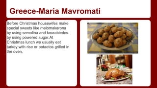 Greece-Maria Mavromati 
Before Christmas housewifes make 
special sweets like melomakarona 
by using semolina and kourabiedes 
by using powered sugar.At 
Christmas lunch we usually eat 
turkey with rise or potaetos grilled in 
the oven. 
 