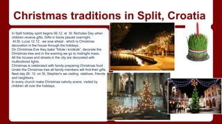Christmas traditions in Split, Croatia 
In Split holiday spirit begins 06.12. at St. Nicholas Day when 
children receive gifts. Gifts in boots placed overnight. 
At St. Lucia 12.12. we sow wheat , which is Christmas 
decoration in the house through the holidays. 
On Christmas Eve they bake “fritule i kroštule”, decorate the 
Christmas tree and in the evening we go to midnight mass. 
All the houses and streets in the city are decorated with 
multicolored lights. 
Christmas is celebrated with family preparing Christmas food . 
Under the Christmas tree all family members will find their gifts. 
Next day 26. 12. on St. Stephen's we visiting relatives, friends 
and neighbors. 
In every church make Christmas nativity scene, visited by 
children all over the holidays. 
 