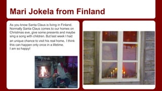 Mari Jokela from Finland 
As you know Santa Claus is living in Finland. 
Normally Santa Claus comes to our homes on 
Christmas eve, give some presents and maybe 
sing a song with children. But last week I had 
an unique chance to visit his real home. I think 
this can happen only once in a lifetime. 
I am so happy! 
 