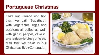 Portuguese Christmas 
Traditional boiled cod fish 
that we call “Bacalhau”, 
with vegetables, eggs and 
potatoes all boiled as well, 
with garlic, pepper, olive oil 
and balsamic vinegar is the 
dish that we have in our 
Christmas Eve (Consoada) 
 