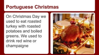 Portuguese Christmas 
On Christmas Day we 
used to eat roasted 
turkey with roasted 
potatoes and boiled 
greens. We used to 
drink red wine or 
champaigne 
 
